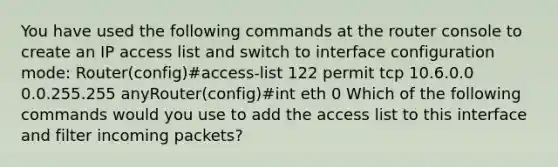 You have used the following commands at the router console to create an IP access list and switch to interface configuration mode: Router(config)#access-list 122 permit tcp 10.6.0.0 0.0.255.255 anyRouter(config)#int eth 0 Which of the following commands would you use to add the access list to this interface and filter incoming packets?