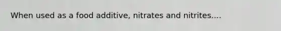 When used as a food additive, nitrates and nitrites....