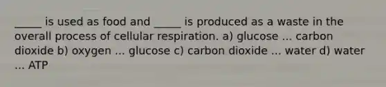 _____ is used as food and _____ is produced as a waste in the overall process of cellular respiration. a) glucose ... carbon dioxide b) oxygen ... glucose c) carbon dioxide ... water d) water ... ATP