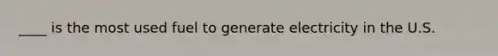 ____ is the most used fuel to generate electricity in the U.S.