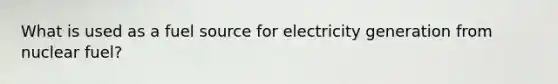 What is used as a fuel source for electricity generation from nuclear fuel?