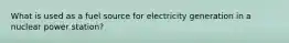 What is used as a fuel source for electricity generation in a nuclear power station?