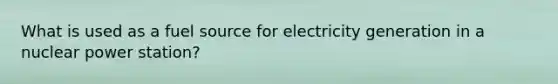 What is used as a fuel source for electricity generation in a nuclear power station?