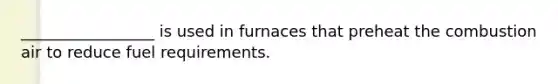 _________________ is used in furnaces that preheat the combustion air to reduce fuel requirements.