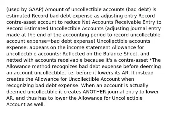 (used by GAAP) Amount of uncollectible accounts (bad debt) is estimated Record bad debt expense as adjusting entry Record contra-asset account to reduce Net Accounts Receivable Entry to Record Estimated Uncollectible Accounts (adjusting journal entry made at the end of the accounting period to record uncollectible account expense=bad debt expense) Uncollectible accounts expense: appears on the income statement Allowance for uncollectible accounts: Reflected on the Balance Sheet, and netted with accounts receivable because it's a contra-asset *The Allowance method recognizes bad debt expense before deeming an account uncollectible, i.e. before it lowers its AR. It instead creates the Allowance for Uncollectible Account when recognizing bad debt expense. When an account is actually deemed uncollectible it creates ANOTHER journal entry to lower AR, and thus has to lower the Allowance for Uncollectible Account as well.