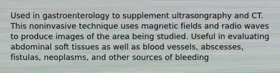 Used in gastroenterology to supplement ultrasongraphy and CT. This noninvasive technique uses magnetic fields and radio waves to produce images of the area being studied. Useful in evaluating abdominal soft tissues as well as blood vessels, abscesses, fistulas, neoplasms, and other sources of bleeding