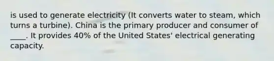 is used to generate electricity (It converts water to steam, which turns a turbine). China is the primary producer and consumer of ____. It provides 40% of the United States' electrical generating capacity.