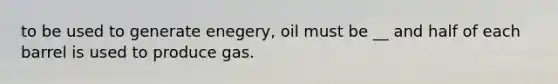 to be used to generate enegery, oil must be __ and half of each barrel is used to produce gas.