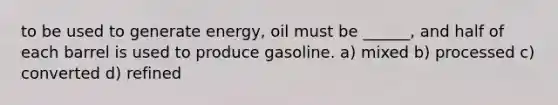 to be used to generate energy, oil must be ______, and half of each barrel is used to produce gasoline. a) mixed b) processed c) converted d) refined