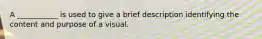 A​ ___________ is used to give a brief description identifying the content and purpose of a visual.