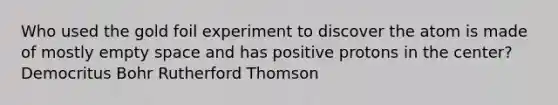 Who used the gold foil experiment to discover the atom is made of mostly empty space and has positive protons in the center? Democritus Bohr Rutherford Thomson