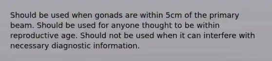 Should be used when gonads are within 5cm of the primary beam. Should be used for anyone thought to be within reproductive age. Should not be used when it can interfere with necessary diagnostic information.