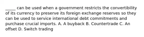 _____ can be used when a government restricts the convertibility of its currency to preserve its foreign exchange reserves so they can be used to service international debt commitments and purchase crucial imports. A. A buyback B. Countertrade C. An offset D. Switch trading