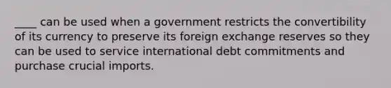 ____ can be used when a government restricts the convertibility of its currency to preserve its foreign exchange reserves so they can be used to service international debt commitments and purchase crucial imports.