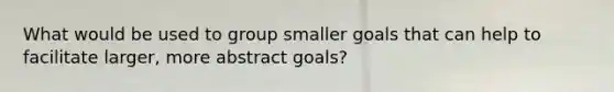 What would be used to group smaller goals that can help to facilitate larger, more abstract goals?