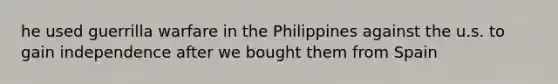 he used guerrilla warfare in the Philippines against the u.s. to gain independence after we bought them from Spain