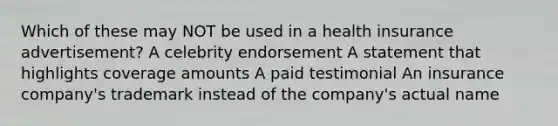 Which of these may NOT be used in a health insurance advertisement? A celebrity endorsement A statement that highlights coverage amounts A paid testimonial An insurance company's trademark instead of the company's actual name