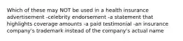 Which of these may NOT be used in a health insurance advertisement -celebrity endorsement -a statement that highlights coverage amounts -a paid testimonial -an insurance company's trademark instead of the company's actual name