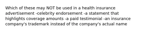 Which of these may NOT be used in a health insurance advertisement -celebrity endorsement -a statement that highlights coverage amounts -a paid testimonial -an insurance company's trademark instead of the company's actual name