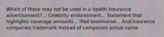 Which of these may not be used in a health insurance advertisement?... Celebrity endorsement... Statement that highlights coverage amounts... iPad testimonial... And insurance companies trademark instead of companies actual name