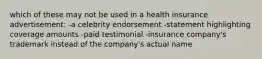 which of these may not be used in a health insurance advertisement: -a celebrity endorsement -statement highlighting coverage amounts -paid testimonial -insurance company's trademark instead of the company's actual name