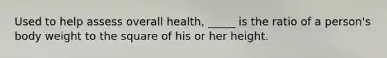 Used to help assess overall health, _____ is the ratio of a person's body weight to the square of his or her height.