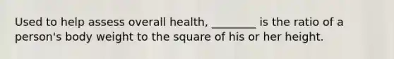 Used to help assess overall health, ________ is the ratio of a person's body weight to the square of his or her height.