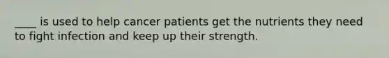 ____ is used to help cancer patients get the nutrients they need to fight infection and keep up their strength.