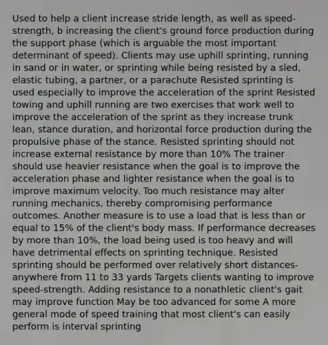 Used to help a client increase stride length, as well as speed-strength, b increasing the client's ground force production during the support phase (which is arguable the most important determinant of speed). Clients may use uphill sprinting, running in sand or in water, or sprinting while being resisted by a sled, elastic tubing, a partner, or a parachute Resisted sprinting is used especially to improve the acceleration of the sprint Resisted towing and uphill running are two exercises that work well to improve the acceleration of the sprint as they increase trunk lean, stance duration, and horizontal force production during the propulsive phase of the stance. Resisted sprinting should not increase external resistance by <a href='https://www.questionai.com/knowledge/keWHlEPx42-more-than' class='anchor-knowledge'>more than</a> 10% The trainer should use heavier resistance when the goal is to improve the acceleration phase and lighter resistance when the goal is to improve maximum velocity. Too much resistance may alter running mechanics, thereby compromising performance outcomes. Another measure is to use a load that is <a href='https://www.questionai.com/knowledge/k7BtlYpAMX-less-than' class='anchor-knowledge'>less than</a> or equal to 15% of the client's body mass. If performance decreases by more than 10%, the load being used is too heavy and will have detrimental effects on sprinting technique. Resisted sprinting should be performed over relatively short distances- anywhere from 11 to 33 yards Targets clients wanting to improve speed-strength. Adding resistance to a nonathletic client's gait may improve function May be too advanced for some A more general mode of speed training that most client's can easily perform is interval sprinting