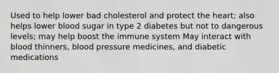 Used to help lower bad cholesterol and protect the heart; also helps lower blood sugar in type 2 diabetes but not to dangerous levels; may help boost the immune system May interact with blood thinners, blood pressure medicines, and diabetic medications