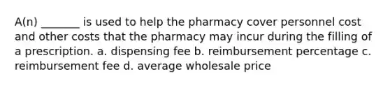 A(n) _______ is used to help the pharmacy cover personnel cost and other costs that the pharmacy may incur during the filling of a prescription. a. dispensing fee b. reimbursement percentage c. reimbursement fee d. average wholesale price