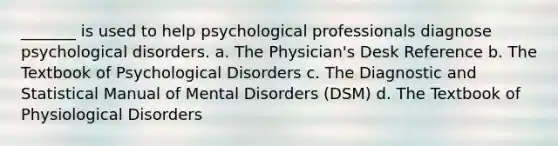 _______ is used to help psychological professionals diagnose psychological disorders. a. The Physician's Desk Reference b. The Textbook of Psychological Disorders c. The Diagnostic and Statistical Manual of Mental Disorders (DSM) d. The Textbook of Physiological Disorders