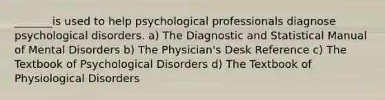 _______is used to help psychological professionals diagnose psychological disorders. a) The Diagnostic and Statistical Manual of Mental Disorders b) The Physician's Desk Reference c) The Textbook of Psychological Disorders d) The Textbook of Physiological Disorders