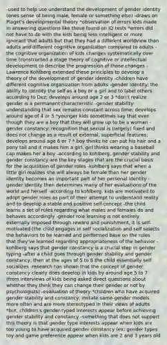 -used to help use understand the development of gender identity (ones sense of being male, female or something else) -draws on Piaget's developmental theory *observation of errors kids made in answering questions like those found on IQ tests *errors did not have to do with the kids being less intelligent or more ignorant that adults but that they had a different worldview than adults and different cognitive organization compared to adults -the cognitive organization of kids changes systematically over time (constructed a stage theory of cognitive or intellectual development to describe the progression of those changes -Lawrence Kohlberg extended these principles to develop a theory of the development of gender identity -children have different cognitive organization from adults -gender identity: the ability to identity the self as a boy or a girl and to label others according to Dez; develops around age 2 or 3 *don't realize gender is a permanent characteristic -gender stability: understanding that sex remains constant across time; develops around age of 4 or 5 *younger kids sometimes say that even though they are a boy that they will grow up to be a woman -gender constancy: recognition that sexual is (largely) fixed and does not change as a result of external, superficial features; develops around age 6 or 7 * boy thinks he can put his hair and a pony tail and it makes him a girl, girl thinks wearing a baseball cap makes her a boy -according to kohlberg, gender stability and gender constancy are the key stages that are the crucial basis for the acquisition of gender roles -kohlberg says that when a little girl realizes she will always be female then her gender identity becomes an important part of her personal identity -gender identity then determines many of her evaluations of the world and herself -according to kohlberg, kids are motivated to adopt gender roles as part of their attempt to understand reality and to develop a stable and positive self-concept -the child learns a set of rules regarding what males and females do and behaves accordingly -gender role learning is not entirely externally imposed through reward and punishment, it is self-motivated (the child engages in self socialization and self selects the behaviors to be learned and performed base on the rules that they've learned regarding appropriateness of the behavior -kohlberg says that gender constancy is a crucial step in gender typing -after a child goes through gender stability and gender constancy, then at the ages of 5 to 8 the child essentially self socializes -research has shown that the concept of gender constancy clearly does develop in kids by around age 5 to 7 (from interviews of kids being asked direct questions about whether they think they can change their gender or not by psychologists) -evaluation of theory *children who have acquired gender stability and constancy: imitate same-gender models more often and are more stereotyped in their views of adults *but, children's gender-typed interests appear before achieving gender stability and constancy -something that does not support this theory is that gender type interests appear when kids are too young to have acquired gender constancy (ex: gender types toy and game preference appear when kids are 2 and 3 years old