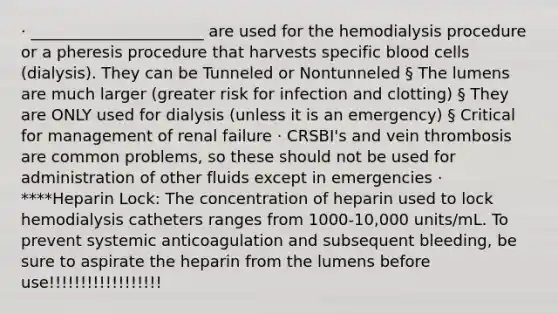 · ______________________ are used for the hemodialysis procedure or a pheresis procedure that harvests specific blood cells (dialysis). They can be Tunneled or Nontunneled § The lumens are much larger (greater risk for infection and clotting) § They are ONLY used for dialysis (unless it is an emergency) § Critical for management of renal failure · CRSBI's and vein thrombosis are common problems, so these should not be used for administration of other fluids except in emergencies · ****Heparin Lock: The concentration of heparin used to lock hemodialysis catheters ranges from 1000-10,000 units/mL. To prevent systemic anticoagulation and subsequent bleeding, be sure to aspirate the heparin from the lumens before use!!!!!!!!!!!!!!!!!!