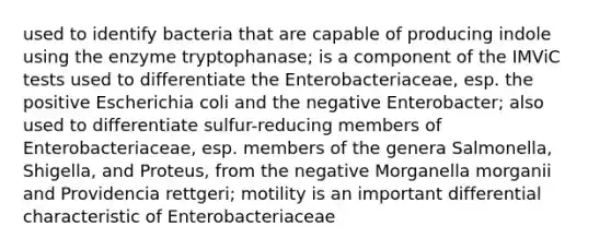 used to identify bacteria that are capable of producing indole using the enzyme tryptophanase; is a component of the IMViC tests used to differentiate the Enterobacteriaceae, esp. the positive Escherichia coli and the negative Enterobacter; also used to differentiate sulfur-reducing members of Enterobacteriaceae, esp. members of the genera Salmonella, Shigella, and Proteus, from the negative Morganella morganii and Providencia rettgeri; motility is an important differential characteristic of Enterobacteriaceae