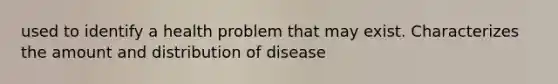 used to identify a health problem that may exist. Characterizes the amount and distribution of disease