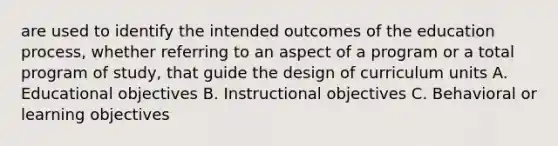 are used to identify the intended outcomes of the education process, whether referring to an aspect of a program or a total program of study, that guide the design of curriculum units A. Educational objectives B. Instructional objectives C. Behavioral or learning objectives