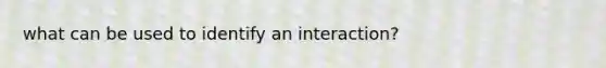 what can be used to identify an interaction?