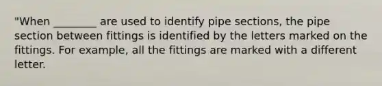 "When ________ are used to identify pipe sections, the pipe section between fittings is identified by the letters marked on the fittings. For example, all the fittings are marked with a different letter.