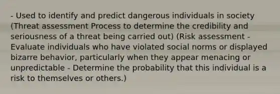 - Used to identify and predict dangerous individuals in society (Threat assessment Process to determine the credibility and seriousness of a threat being carried out) (Risk assessment - Evaluate individuals who have violated social norms or displayed bizarre behavior, particularly when they appear menacing or unpredictable - Determine the probability that this individual is a risk to themselves or others.)