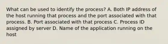 What can be used to identify the process? A. Both IP address of the host running that process and the port associated with that process. B. Port associated with that process C. Process ID assigned by server D. Name of the application running on the host