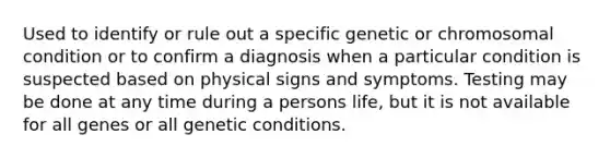 Used to identify or rule out a specific genetic or chromosomal condition or to confirm a diagnosis when a particular condition is suspected based on physical signs and symptoms. Testing may be done at any time during a persons life, but it is not available for all genes or all genetic conditions.