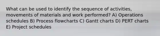 What can be used to identify the sequence of activities, movements of materials and work performed? A) Operations schedules B) Process flowcharts C) Gantt charts D) PERT charts E) Project schedules