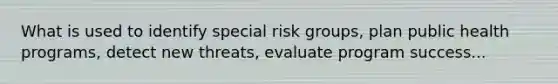 What is used to identify special risk groups, plan public health programs, detect new threats, evaluate program success...