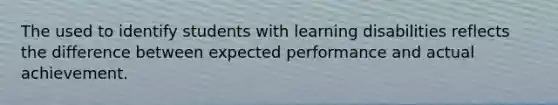 The used to identify students with learning disabilities reflects the difference between expected performance and actual achievement.