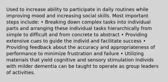 Used to increase ability to participate in daily routines while improving mood and increasing social skills. Most important steps include: • Breaking down complex tasks into individual parts and arranging these individual tasks hierarchically from simple to difficult and from concrete to abstract • Providing extensive cues to guide the individ and facilitate success • Providing feedback about the accuracy and appropriateness of performance to minimize frustration and failure • Utilizing materials that yield cognitive and sensory stimulation Individs with milder dementia can be taught to operate as group leaders of activities.