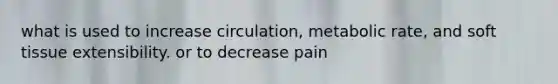 what is used to increase circulation, metabolic rate, and soft tissue extensibility. or to decrease pain