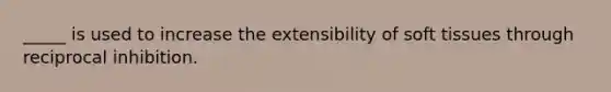 _____ is used to increase the extensibility of soft tissues through reciprocal inhibition.