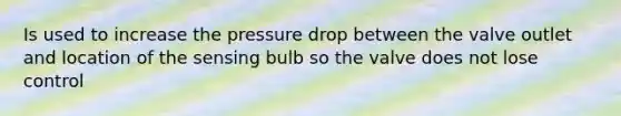 Is used to increase the pressure drop between the valve outlet and location of the sensing bulb so the valve does not lose control